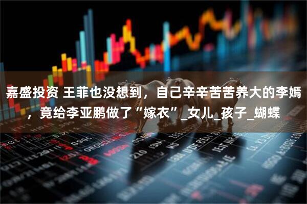 嘉盛投资 王菲也没想到，自己辛辛苦苦养大的李嫣，竟给李亚鹏做了“嫁衣”_女儿_孩子_蝴蝶