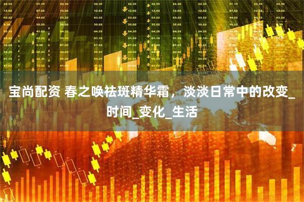宝尚配资 春之唤祛斑精华霜，淡淡日常中的改变_时间_变化_生活
