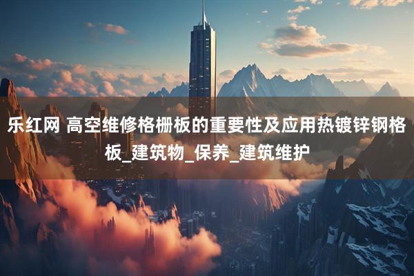 乐红网 高空维修格栅板的重要性及应用热镀锌钢格板_建筑物_保养_建筑维护
