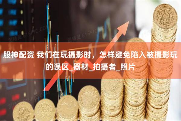 股神配资 我们在玩摄影时，怎样避免陷入被摄影玩的误区_器材_拍摄者_照片