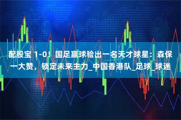 配股宝 1-0！国足赢球验出一名天才球星：森保一大赞，锁定未来主力_中国香港队_足球_球迷